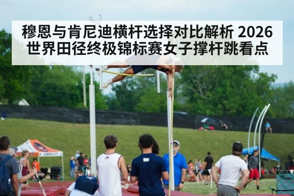 穆恩与肯尼迪横杆选择对比解析 2026世界田径终极锦标赛女子撑杆跳看点